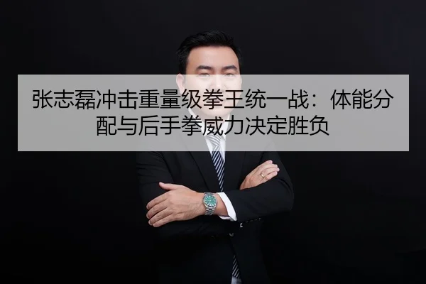 张志磊冲击重量级拳王统一战：体能分配与后手拳威力决定胜负