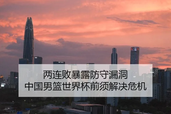 两连败暴露防守漏洞 中国男篮世界杯前须解决危机